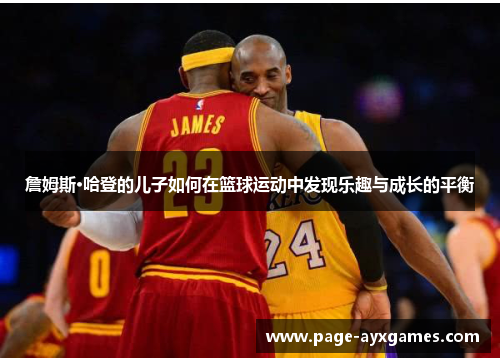 詹姆斯·哈登的儿子如何在篮球运动中发现乐趣与成长的平衡 詹姆斯·哈登的儿子如何在篮球运动中发现乐趣与成长的平衡