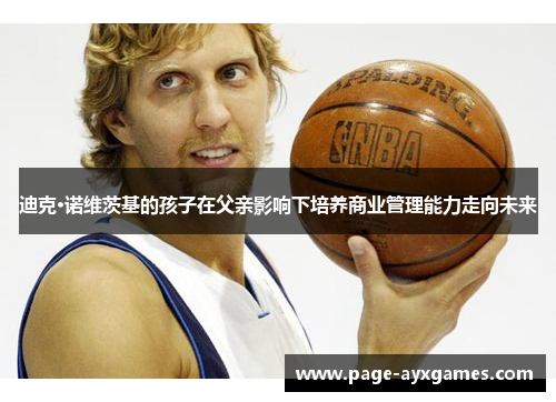 迪克·诺维茨基的孩子在父亲影响下培养商业管理能力走向未来 迪克·诺维茨基的孩子在父亲影响下培养商业管理能力走向未来